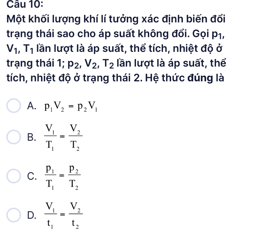 Một khối lượng khí lí tưởng xác định biến đổi
trạng thái sao cho áp suất không đổi. Gọi p₁,
V_1, T_1 lần lượt là áp suất, thể tích, nhiệt độ ở
trạng thái 1; p_2, V_2, T_2 lần lượt là áp suất, thể
tích, nhiệt độ ở trạng thái 2. Hệ thức đúng là
A. p_1V_2=p_2V_1
B. frac V_1T_1=frac V_2T_2
C. frac p_1T_1=frac p_2T_2
D. frac V_1t_1=frac V_2t_2