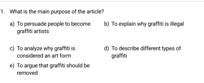 What is the main purpose of the article?
a) To persuade people to become b) To explain why graffiti is illegal
graffiti artists
c) To analyze why graffiti is d) To describe different types of
considered an art form graffiti
e) To argue that graffiti should be
removed