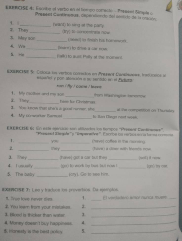 Escribe el verbo en el tiempo correcto - Present Simple o 
Present Continuous, dependiendo del sentido de la oración: 
1. | _(want) to sing at the party. 
2. They _(try) to concentrate now. 
3. May son _(need) to finish his homework. 
4. We _(learn) to drive a car now. 
5. He _(talk) to aunt Polly at the moment. 
EXERCISE 5: Coloca los verbos correctos en Present Continuous, tradúcelos al 
español y pon atención a su sentido en el Futuro: 
run / fly / come / leave 
1. My mother and my son _from Washington tomorrow. 
2. They_ here for Christmas 
3. You know that she's a good runner, she_ at the competition on Thursday. 
4. My co-worker Samuel _to San Diego next week. 
EXERCISE 6: En este ejercicio son utilizados los tiempos “Present Contínuous”. 
“Present Simple” y “Imperative”' . Escribe los verbos en la forma correcta. 
1. _you _(have) coffee in the moming. 
2. _they _(have) a diner with friends now 
3. They_ (have) got a car but they _(sell) it now. 
4. I usually_ (go) to work by bus but now l_ (go) by car. 
5. The baby _(cry). Go to see him. 
EXERCISE 7: Lee y traduce los proverbios. Da ejemplos. 
1. 
1. True love never dies _El verdadero amor nunca muere_ 
2. You learn from your mistakes. 2._ 
3. Blood is thicker than water. 3._ 
4. Money doesn't buy happiness. 4._ 
$. Honesty is the best policy. 5._