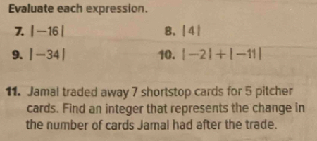 Evaluate each expression. 
7. |-16| 8. beginvmatrix 4endvmatrix
9. |-34| 10. |-2|+|-11|
11. Jamal traded away 7 shortstop cards for 5 pitcher 
cards. Find an integer that represents the change in 
the number of cards Jamal had after the trade.