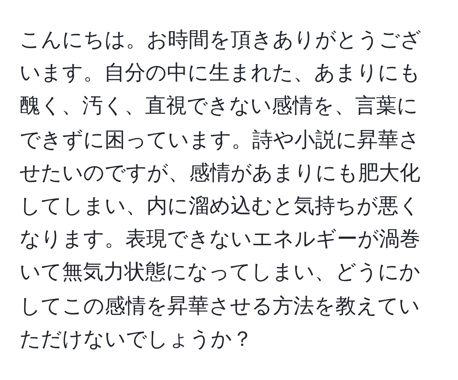 こんにちは。お時間を頂きありがとうございます。自分の中に生まれた、あまりにも醜く、汚く、直視できない感情を、言葉にできずに困っています。詩や小説に昇華させたいのですが、感情があまりにも肥大化してしまい、内に溜め込むと気持ちが悪くなります。表現できないエネルギーが渦巻いて無気力状態になってしまい、どうにかしてこの感情を昇華させる方法を教えていただけないでしょうか？