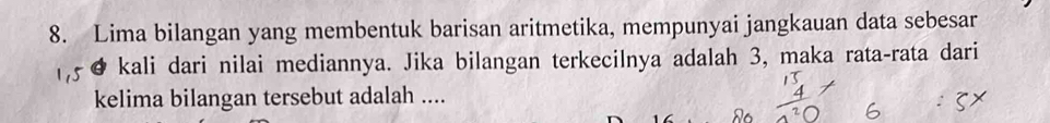 Lima bilangan yang membentuk barisan aritmetika, mempunyai jangkauan data sebesar 
kali dari nilai mediannya. Jika bilangan terkecilnya adalah 3, maka rata-rata dari 
kelima bilangan tersebut adalah ....