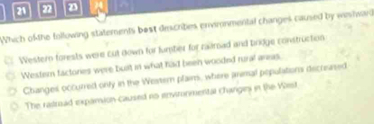 20 2 2
Which of the following statements best describes envirnmental changes caused by weshward
Western forests were cut down for tumber for raitroad and bridge construction
Wester factories were buit in what had been wooded rural areas.
Changes occurred only in the Western plains, where anmal populations decreased
The ratroad expamion-caused no environmental changeni in the Wiest