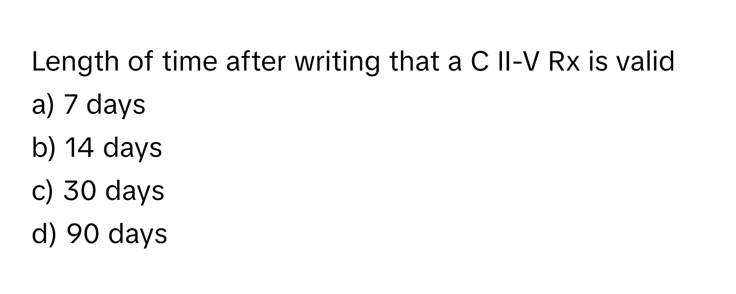 Length of time after writing that a C II-V Rx is valid

a) 7 days 
b) 14 days 
c) 30 days 
d) 90 days