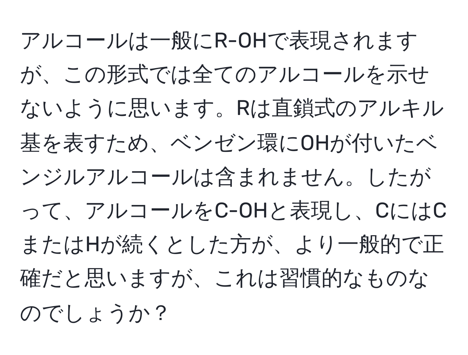 アルコールは一般にR-OHで表現されますが、この形式では全てのアルコールを示せないように思います。Rは直鎖式のアルキル基を表すため、ベンゼン環にOHが付いたベンジルアルコールは含まれません。したがって、アルコールをC-OHと表現し、CにはCまたはHが続くとした方が、より一般的で正確だと思いますが、これは習慣的なものなのでしょうか？