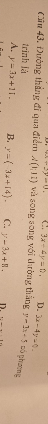 4x+3y=0. C. 3x+4y=0. D. 3x-4y=0. 
Câu 43. Đường thắng đi qua điểm A(1;11) và song song với đường thắng y=3x+5 có phương
trình là
A. y=3x+11.
B. y=(-3x+14). C. y=3x+8. D. 12-x