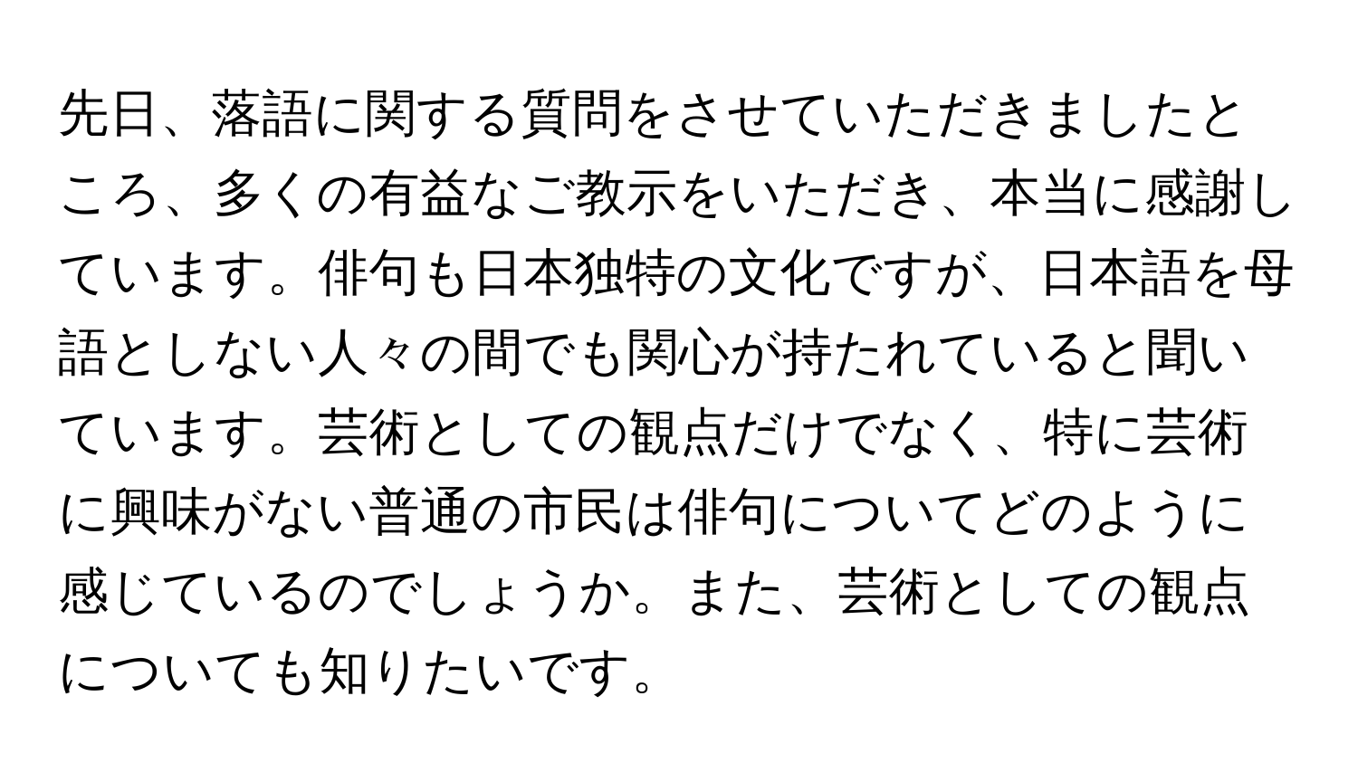 先日、落語に関する質問をさせていただきましたところ、多くの有益なご教示をいただき、本当に感謝しています。俳句も日本独特の文化ですが、日本語を母語としない人々の間でも関心が持たれていると聞いています。芸術としての観点だけでなく、特に芸術に興味がない普通の市民は俳句についてどのように感じているのでしょうか。また、芸術としての観点についても知りたいです。