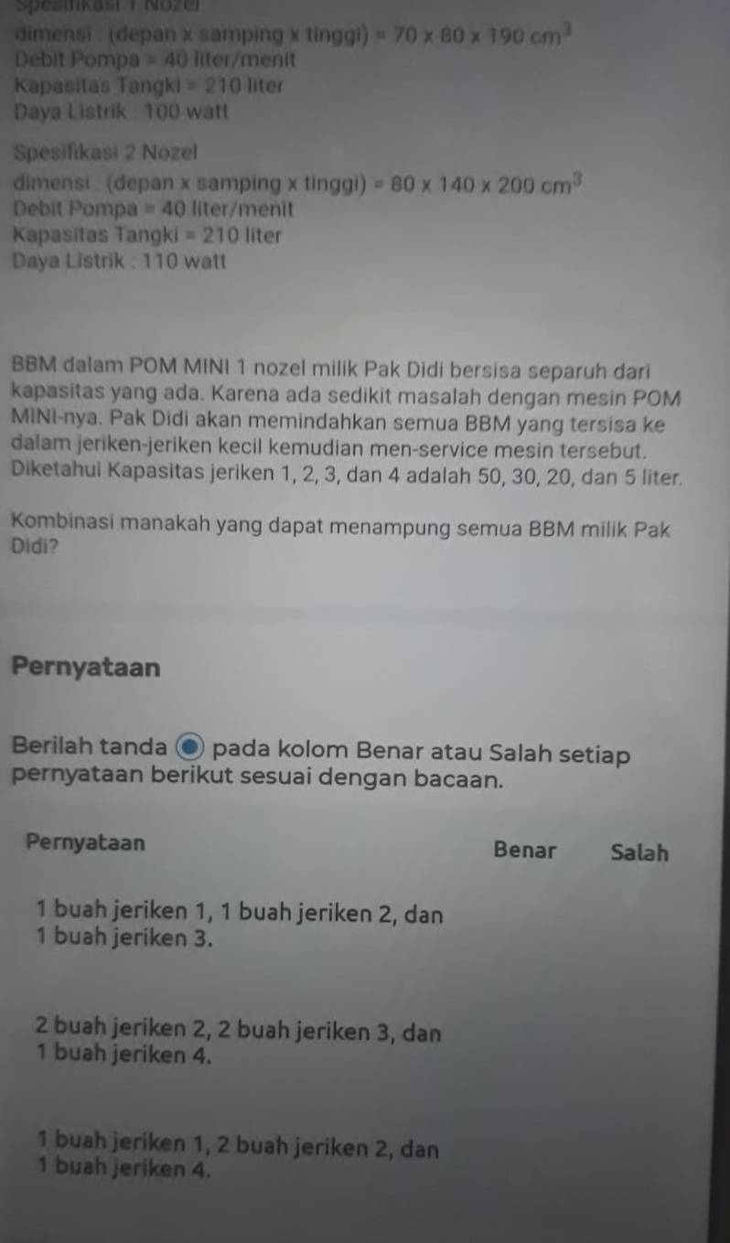 Spesnkast ( Nozel
dimensi . (depan x samping x tinggi) =70* 80* 190cm^3
Debit Pompa =40 liter /menit
Kapasitas Tangki =210 liter
Daya Listrik : 100 watt
Spesifikasi 2 Nozel
dimensi (depan x samping x tinggi) =80* 140* 200cm^3
Debit Pompa =40 liter /menit
Kapasitas Tangki =210 liter
Daya Listrik : 110 watt
BBM dalam POM MINI 1 nozel milik Pak Didi bersisa separuh dari
kapasitas yang ada. Karena ada sedikit masalah dengan mesin POM
MINI-nya. Pak Didi akan memindahkan semua BBM yang tersisa ke
dalam jeriken-jeriken kecil kemudian men-service mesin tersebut.
Diketahui Kapasitas jeriken 1, 2, 3, dan 4 adalah 50, 30, 20, dan 5 liter.
Kombinasi manakah yang dapat menampung semua BBM milik Pak
Didi?
Pernyataan
Berilah tanda ● pada kolom Benar atau Salah setiap
pernyataan berikut sesuai dengan bacaan.
Pernyataan Benar Salah
1 buah jeriken 1, 1 buah jeriken 2, dan
1 buah jeriken 3.
2 buah jeriken 2, 2 buah jeriken 3, dan
1 buah jeriken 4.
1 buah jeriken 1, 2 buah jeriken 2, dan
1 buah jeriken 4.