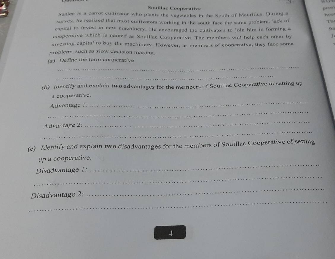 Souillae Cooperative 
Sanjen is a carrot cultivator who plants the vegetables in the South of Mauritius. During a hou 
survey, he realized that most cultivators working in the south face the same problem; lack of Th 
capital to invest in new machinery. He encouraged the cultivators to join him in forming a fr 
cooperative which is named as Souillac Cooperative. The members will help each other by 
investing capital to buy the machinery. However, as members of cooperative, they face some 
T 
problems such as slow decision making. 
(a) Define the term cooperative. 
_ 
_ 
(b) Identify and explain two advantages for the members of Souillac Cooperative of setting up 
a cooperative. 
_ 
Advantage 1: 
_ 
_ 
Advantage 2: 
_ 
(c) Identify and explain two disadvantages for the members of Souillac Cooperative of setting 
up a cooperative. 
_ 
Disadvantage 1: 
_ 
_ 
Disadvantage 2: 
_ 
4