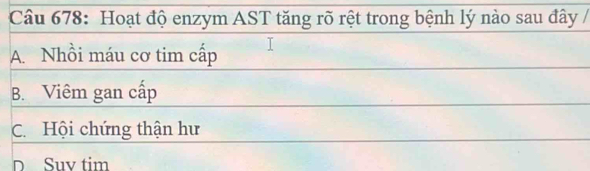 Hoạt độ enzym AST tăng rõ rệt trong bệnh lý nào sau đây /
A. Nhồi máu cơ tim cấp
B. Viêm gan cấp
C. Hội chứng thận hư
D Suv tim