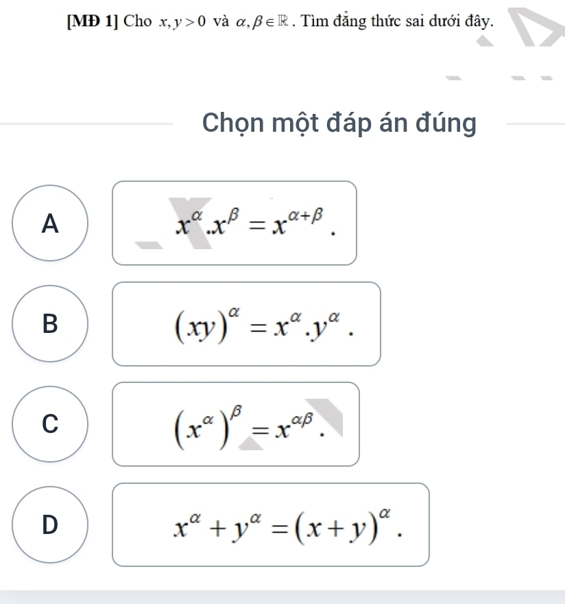 [MÐ 1] Cho x,y>0 và alpha ,beta ∈ R. Tìm đẳng thức sai dưới đây.
Chọn một đáp án đúng
A
x^(alpha).x^(beta)=x^(alpha +beta).
B
(xy)^alpha =x^(alpha).y^(alpha).
C
(x^(alpha))^beta =x^(alpha beta).
D
x^(alpha)+y^(alpha)=(x+y)^alpha .