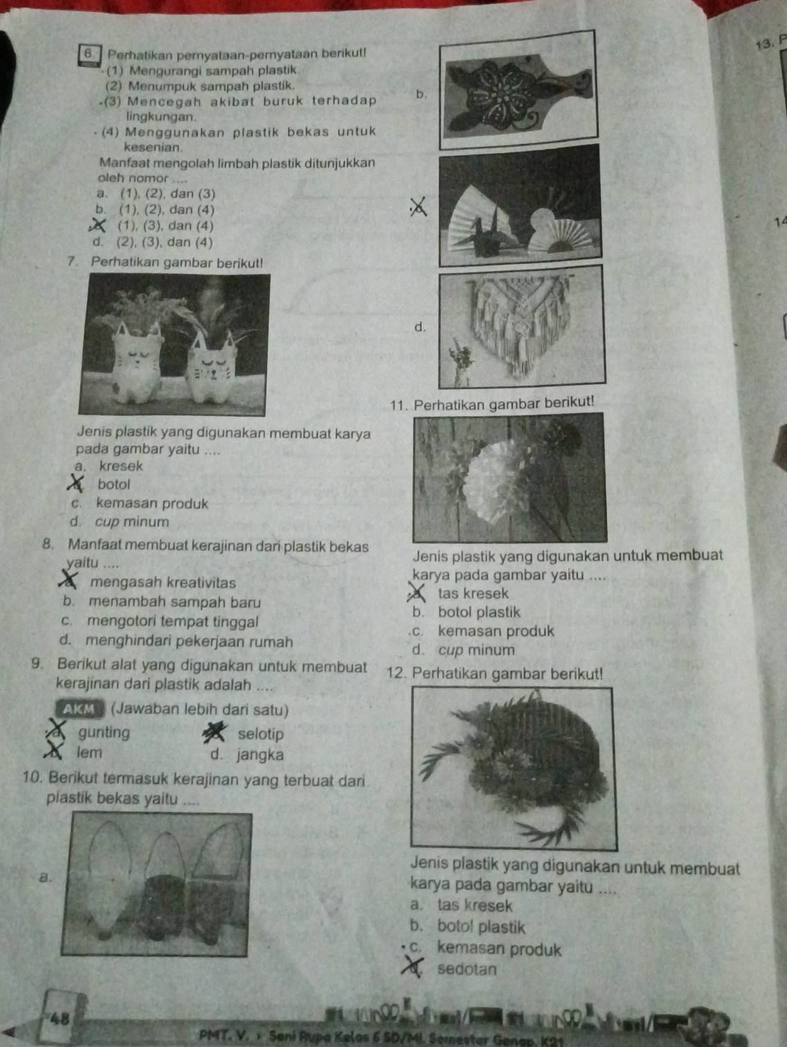 Perhatikan pernyataan-pernyataan berikut!
(1) Mengurangi sampah plastik
(2) Menumpuk sampah plastik.
-(3) Mencegah akibat buruk terhadap b.
lingkungan.
(4) Menggunakan plastik bekas untuk
kesenian.
Manfaat mengolah limbah plastik ditunjukkan
aleh nomor ....
a. (1), (2), dan (3)
b. (1), (2), dan (4) 14
(1), (3), dan (4)
d. (2), (3), dan (4)
7. Perhatikan gambar berikut!
d.
11. Perhatikan gambar berikut!
Jenis plastik yang digunakan membuat karya
pada gambar yaitu ....
a. kresek
botol
c. kemasan produk
d. cup minum
8. Manfaat membuat kerajinan dani plastik bekas Jenis plastik yang digunakan untuk membuat
yaitu ....
mengasah kreativitas
karya pada gambar yaitu ....
tas kresek
b. menambah sampah baru
b. botol plastik
c. mengotori tempat tinggal
c. kemasan produk
d. menghindari pekerjaan rumah d. cup minum
9. Berikut alat yang digunakan untuk membuat 12. Perhatikan gambar berikut!
kerajinan dari plastik adalah ....
AKM (Jawaban lebih dari satu)
gunting selotip
lem d. jangka
10. Berikut termasuk kerajinan yang terbuat dari
plastik bekas yaitu ....
Jenis plastik yang digunakan untuk membuat
a
karya pada gambar yaitu ..
a. tas kresek
b. boto! plastik
c. kemasan produk
sedotan
48
PMT. V.  Seni Rupa Kelas 6 SD/MI. Semester Genap. K21