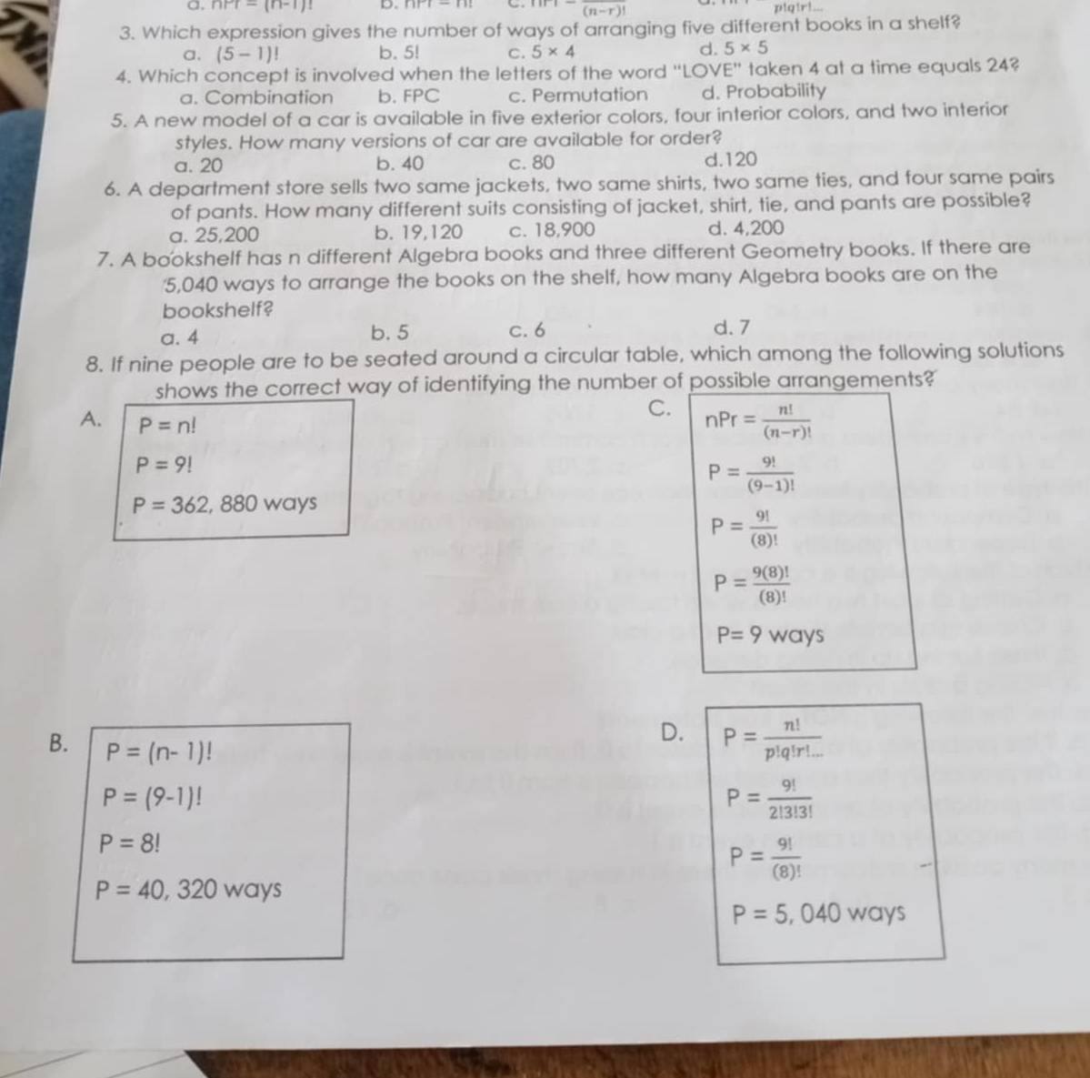 a, nPr=(n-1)! D beginvmatrix endvmatrix r|-||
(n-r)
a|r
3. Which expression gives the number of ways of arranging five different books in a shelf?
a. (5-1)! b. 5! C. 5* 4 d. 5* 5
4. Which concept is involved when the letters of the word "LOVE" taken 4 at a time equals 24?
a. Combination b. FPC c. Permutation d. Probability
5. A new model of a car is available in five exterior colors, four interior colors, and two interior
styles. How many versions of car are available for order?
a. 20 b. 40 c. 80 d. 120
6. A department store sells two same jackets, two same shirts, two same ties, and four same pairs
of pants. How many different suits consisting of jacket, shirt, tie, and pants are possible?
a. 25,200 b. 19,120 c. 18,900 d. 4,200
7. A bookshelf has n different Algebra books and three different Geometry books. If there are
5,040 ways to arrange the books on the shelf, how many Algebra books are on the
bookshelf?
a. 4 b. 5 c. 6 d. 7
8. If nine people are to be seated around a circular table, which among the following solutions
shows the correct way of identifying the number of possible arrangements?
C. nPr= n!/(n-r)! 
A. P=n!
P=9!
P= 9!/(9-1)! 
P=362,880 ways
P= 9!/(8)! 
P= 9(8)!/(8)! 
P=9ways
D. P= n!/p!q!r!... 
B. P=(n-1)!
P=(9-1)!
P= 9!/2!3!3! 
P=8!
P= 9!/(8)! 
P=40,320ways
P=5,040 wa /S