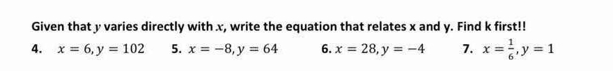 Given that y varies directly with x, write the equation that relates x and y. Find k first!!
4. x=6, y=102 5. x=-8, y=64 6. x=28, y=-4 7. x= 1/6 , y=1