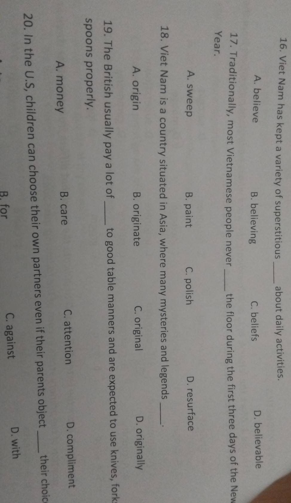 Viet Nam has kept a variety of superstitious _about daily activities.
A. believe B. believing C. beliefs D. believable
17. Traditionally, most Vietnamese people never _the floor during the first three days of the New
Year.
A. sweep B. paint C. polish D. resurface
18. Viet Nam is a country situated in Asia, where many mysteries and legends _.
A. origin B. originate C. original D. originally
19. The British usually pay a lot of _to good table manners and are expected to use knives, fork
spoons properly.
A. money C. attention D. compliment
B. care
20. In the U.S, children can choose their own partners even if their parents object_ their choic
B. for C. against D. with