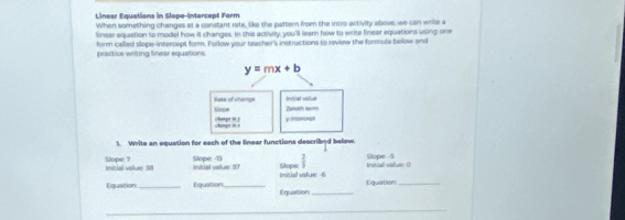 Linear Equations in Slope-Intercept Form 
When something changes at a constant rete, like the pattern from the intro activity above, we can write a 
linear equation to model how it changes. In this activity, you'll learn how to write finear equations using one 
practice writing linear equations. form called slope-intercept form. Follow your teacher's instructions to review the formula below and
y=mx+b
Slopa liste of change trutriel vallue 
Zaroth larm 
k i champt in y inorape 
t. Write an equation for each of the linear functions described below. 
Slope 7 Initial value 30 Initial value: 57 Slope: -15 s h v Slope  2/3  Initiall value. D Slope -5
Equation_ Equation_ Equation _Equation_ 
_ 
_ 
_