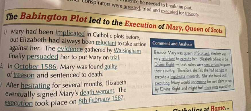 vuence he needed to break the plot. 
r conspirators were arrested, tried and executed for treason. 
The Babington Plot led to the Execution of Mary, Queen of Scots 
1) Mary had been implicated in Catholic plots before, 
but Elizabeth had always been reluctant to take action Comment and Analysis 
against her. The evidence gathered by Walsingham Because Mary was queen of Scotland, Elizabeth was 
finally persuaded her to put Mary on trial. very reluctant to execute her. Elizabeth believed in the 
2) In October 1586, Mary was found guilty Divine Right — that rulers were sent by God to govern 
their country, Therefore, she felt she had no right to 
of treason and sentenced to death. 
execute a legitimate monarch. She also feared that 
After hesitating for several months, Elizabeth executing Mary would undermine her own claim to rule 
eventually signed Mary's death warrant. The by Divine Right and might fuel more plots against her. 
execution took place on 8th February 1587. 
holics at Home...