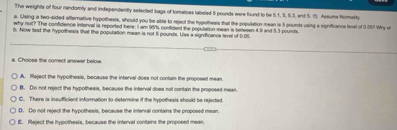 The weights of four randomly and independently selected bags of tomatoes labeled 5 pounds were found to be 5.1, 5, 5.3, and 5. □ Assume Normality.
a. Using a two-sided alternative hypothesis, should you be able to reject the hypothesis that the population mean is 5 pounds using a significance level of 0.05? Why or
why not? The confidence interval is reported here: I am 95% confident the population mean is between 4.9 and 5.3 pounds.
b. Now test the hypothesis that the population mean is not 5 pounds. Use a significance level of 0.05.
a. Choose the correct answer below.
A. Reject the hypothesis, because the interval does not contain the proposed mean.
B. Do not reject the hypothesis, because the interval does not contain the proposed mean.
C. There is insufficient information to determine if the hypothesis should be rejected.
D. Do not reject the hypothesis, because the interval contains the proposed mean.
E. Reject the hypothesis, because the interval contains the proposed mean