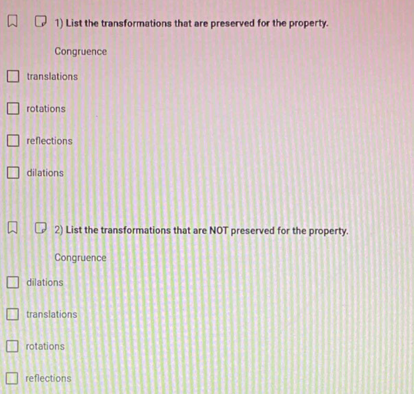 List the transformations that are preserved for the property.
Congruence
translations
rotations
reflections
dilations
2) List the transformations that are NOT preserved for the property.
Congruence
dilations
translations
rotations
reflections