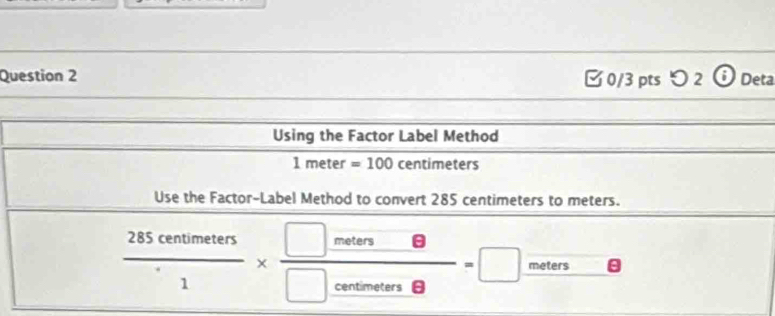 [0/3 pts つ 2 ⓘDeta 
Using the Factor Label Method
1meter=100 centimeters
Use the Factor-Label Method to convert 285 centimeters to meters.
 285centimeters/1 *  □ meters/□ cetin8 =□ meters