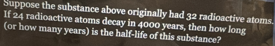 Suppose the substance above originally had 32 radioactive atoms. 
If 24 radioactive atoms decay in 4000 years, then how long 
(or how many years) is the half-life of this substance?