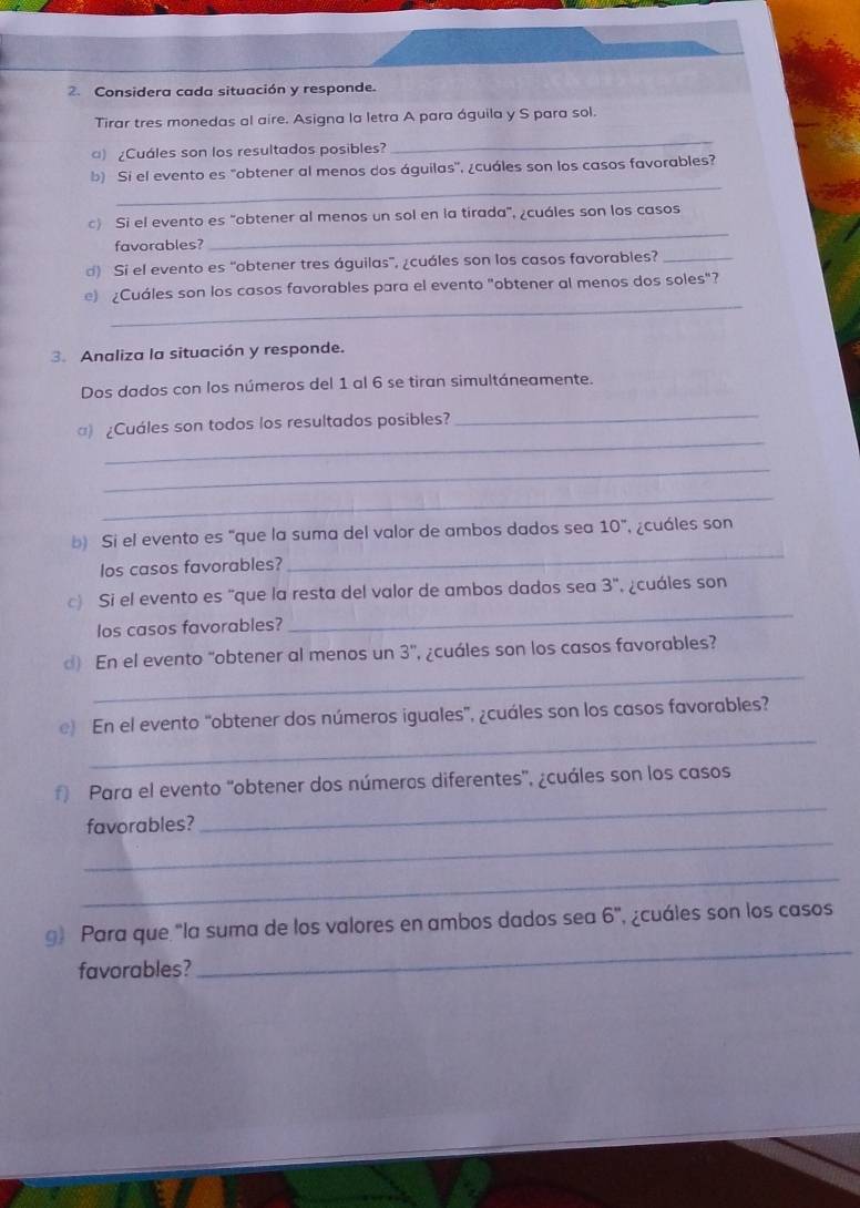 Considera cada situación y responde. 
Tirar tres monedas al aire. Asigna la letra A para águila y S para sol. 
) ¿Cuáles son los resultados posibles? 
_ 
_ 
b) Si el evento es "obtener al menos dos águilas', ¿cuáles son los casos favorables? 
_ 
c) Si el evento es "obtener al menos un sol en la tirada", ¿cuáles son los casos 
favorables? 
d) Si el evento es 'obtener tres águilas', ¿cuáles son los casos favorables?_ 
_ 
e) ¿Cuáles son los casos favorables para el evento "obtener al menos dos soles"? 
3.Analiza la situación y responde. 
Dos dados con los números del 1 al 6 se tiran simultáneamente. 
_ 
_ 
) ¿Cuáles son todos los resultados posibles? 
_ 
_ 
_ 
b) Si el evento es "que la suma del valor de ambos dados sea 10° cuáles son 
los casos favorables? 
_ 
c) Si el evento es "que la resta del valor de ambos dados sea 3'' vcuáles son 
los casos favorables? 
_ 
d) En el evento “obtener al menos un 3 ', ¿cuáles son los casos favorables? 
_ 
e) En el evento "obtener dos números iguales", ¿cuáles son los casos favorables? 
_ 
f) Para el evento 'obtener dos números diferentes', ¿cuáles son los casos 
_ 
favorables? 
_ 
_ 
g) Para que "la suma de los valores en ambos dados sea 6' ' ecuáles son los casos 
favorables?