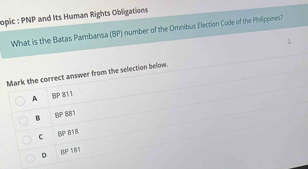 opic : PNP and Its Human Rights Obligations
What is the Batas Pambansa (BP) number of the Omnibus Election Code of the Philippines?
Mark the correct answer from the selection below.
A BP 811
B BP 881
C BP 818
D BP 181