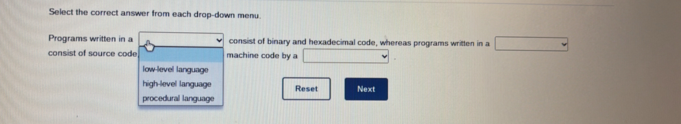 Select the correct answer from each drop-down menu.
Programs written in a consist of binary and hexadecimal code, whereas programs written in a
consist of source code machine code by a
low-level language
high-level language Reset Next
procedural language