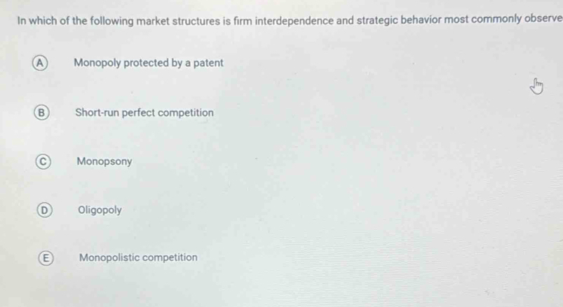 In which of the following market structures is firm interdependence and strategic behavior most commonly observe
A Monopoly protected by a patent
B Short-run perfect competition
Monopsony
Oligopoly
E Monopolistic competition