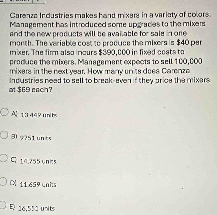 Carenza Industries makes hand mixers in a variety of colors.
Management has introduced some upgrades to the mixers
and the new products will be available for sale in one
month. The variable cost to produce the mixers is $40 per
mixer. The firm also incurs $390,000 in fixed costs to
produce the mixers. Management expects to sell 100,000
mixers in the next year. How many units does Carenza
Industries need to sell to break-even if they price the mixers
at $69 each?
A) 13,449 units
B) 9751 units
C) 14,755 units
D) 11,659 units
E) 16,551 units