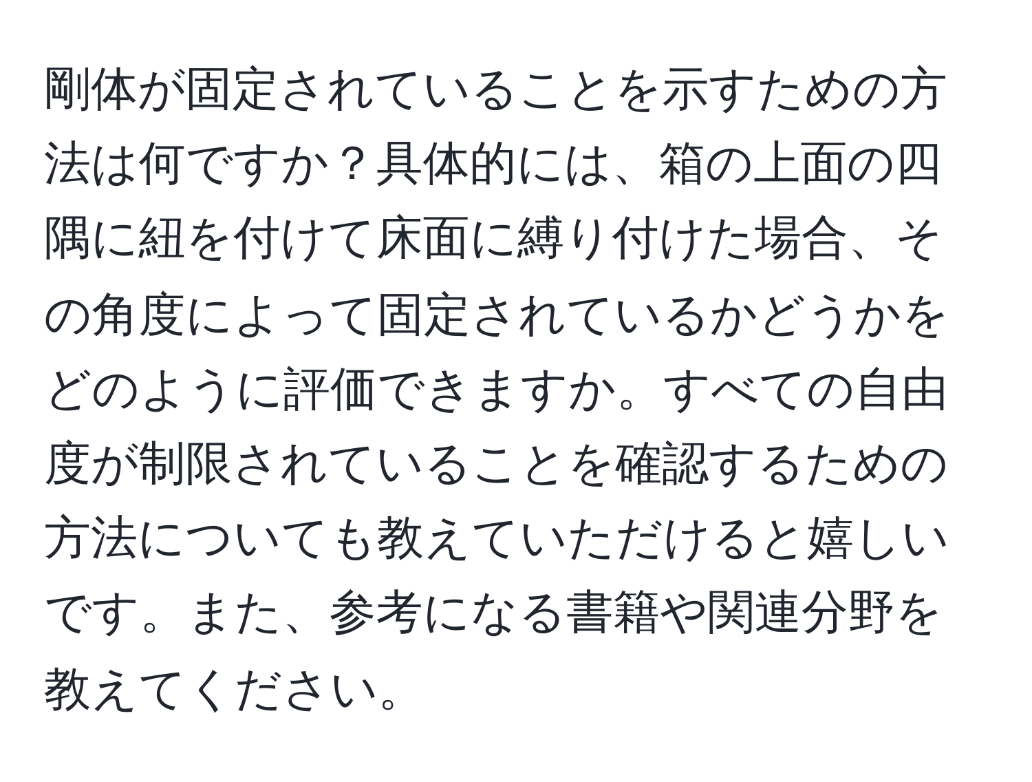 剛体が固定されていることを示すための方法は何ですか？具体的には、箱の上面の四隅に紐を付けて床面に縛り付けた場合、その角度によって固定されているかどうかをどのように評価できますか。すべての自由度が制限されていることを確認するための方法についても教えていただけると嬉しいです。また、参考になる書籍や関連分野を教えてください。