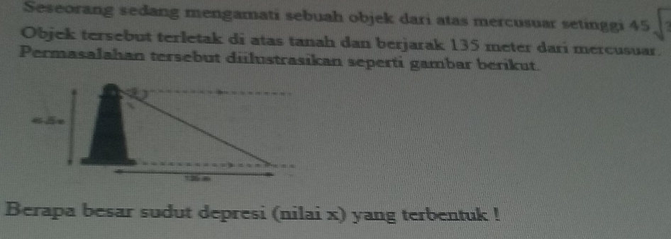 Seseorang sedang mengamati sebuah objek dari atas mercusuar setinggi 45
Objek tersebut terletak di atas tanah dan berjarak 135 meter dari mercusuar. 
Permasalahan tersebut diilustrasikan seperti gambar berikut. 
Berapa besar sudut depresi (nilai x) yang terbentuk !