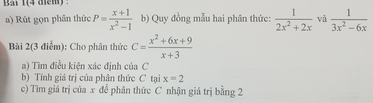 Bài 1(4 điểm) : 
a) Rút gọn phân thức P= (x+1)/x^2-1  b) Quy đồng mẫu hai phân thức:  1/2x^2+2x  và  1/3x^2-6x 
Bài 2(3 điểm): Cho phân thức C= (x^2+6x+9)/x+3 
a) Tìm điều kiện xác định của C 
b) Tính giá trị của phân thức C tại x=2
c) Tìm giá trị của x để phân thức C nhận giá trị bằng 2