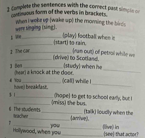 Complete the sentences with the correct past simple or 
continuous form of the verbs in brackets. 
When I woke up (wake up) the morning the birds 
were singing (sing). 
1 We_ 
(play) football when it 
_(start) to rain. 
2 The car_ 
(run out) of petrol while we 
_(drive) to Scotland. 
3 Ben _(study) when he 
(hear) a knock at the door. 
_ 
4 You_ (call) while I 
have) breakfast. 
_ 
5 |_ (hope) to get to school early, but I 
_(miss) the bus. 
6 The students _(talk) loudly when the 
teacher_ (arrive). 
7 
_you_ (live) in 
Hollywood, when you _(see) that actor?