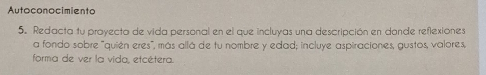 Autoconocimiento 
5. Redacta tu proyecto de vida personal en el que incluyas una descripción en donde reflexiones 
a fondo sobre "quién eres", más allá de tu nombre y edad; incluye aspiraciones, gustos, valores, 
forma de ver la vida, etcétera.