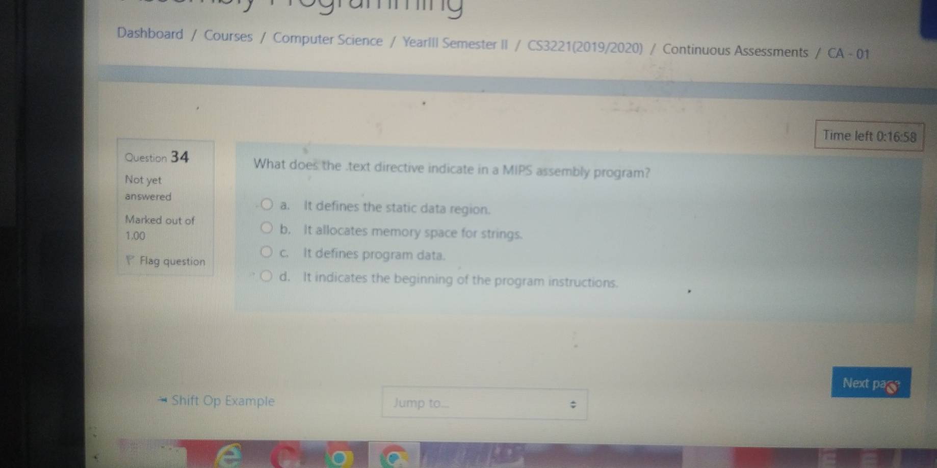 mming
Dashboard / Courses / Computer Science / YearIII Semester II / CS3221(2019/2020) / Continuous Assessments / CA - 01
Time left 0:16:58
Question 34 What does the .text directive indicate in a MIPS assembly program?
Not yet
answered
a. It defines the static data region.
Marked out of
1.00
b. It allocates memory space for strings.
Flag question
c. It defines program data.
d. It indicates the beginning of the program instructions.
Next page
* Shift Op Example Jump to... ;