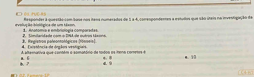 □01. PUC-RS
Responder à questão com base nos itens numerados de 1 a 4, correspondentes a estudos que são úteis na investigação da
evolução biológica de um táxon.
1. Anatomia e embriologia comparadas.
2. Similaridade com o DNA de outros táxons.
3. Registros paleontológicos (fósseis).
4. Existência de órgãos vestigiais.
A alternativa que contém o somatório de todos os itens corretos é
a. 6 c. 8 e. 10
b. 7 d. 9
C4-H1