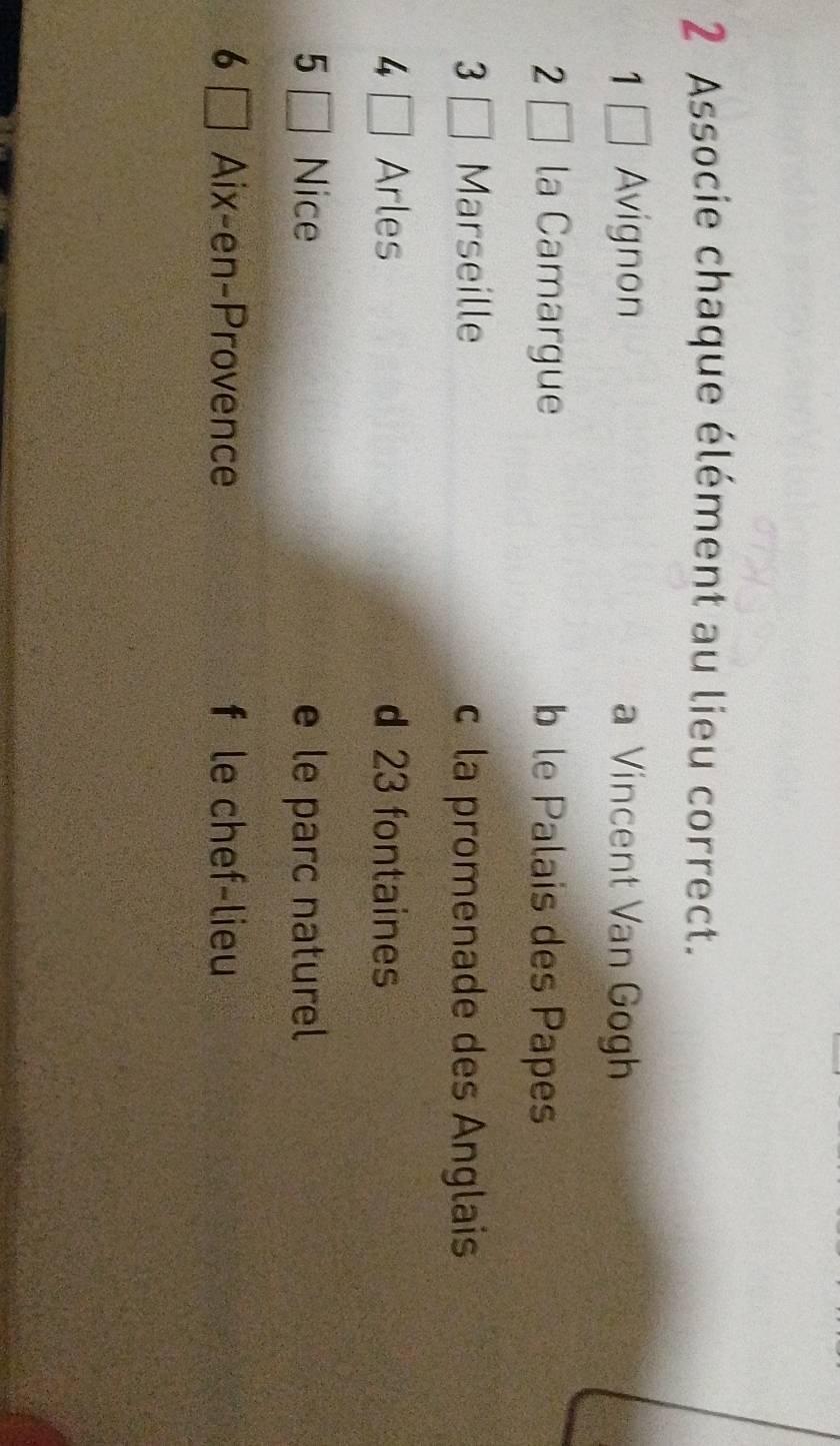 Associe chaque élément au lieu correct.
1 Avignon a Vincent Van Gogh
2 la Camargue b le Palais des Papes
3 Marseille c la promenade des Anglais
4 Arles d 23 fontaines
5 Nice e le parc naturel
6 Aix-en-Provence f le chef-lieu