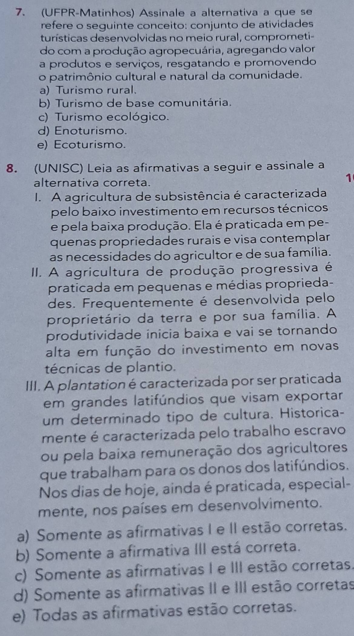 (UFPR-Matinhos) Assinale a alternativa a que se
refere o seguinte conceito: conjunto de atividades
turísticas desenvolvidas no meio rural, comprometi-
do com a produção agropecuária, agregando valor
a produtos e serviços, resgatando e promovendo
o patrimônio cultural e natural da comunidade.
a) Turismo rural.
b) Turismo de base comunitária.
c) Turismo ecológico.
d) Enoturismo.
e) Ecoturismo.
8. (UNISC) Leia as afirmativas a seguir e assinale a
alternativa correta.
1
I. A agricultura de subsistência é caracterizada
pelo baixo investimento em recursos técnicos
e pela baixa produção. Ela é praticada em pe-
quenas propriedades rurais e visa contemplar
as necessidades do agricultor e de sua família.
II. A agricultura de produção progressiva é
praticada em pequenas e médias proprieda-
des. Frequentemente é desenvolvida pelo
proprietário da terra e por sua família. A
produtividade inicia baixa e vai se tornando
alta em função do investimento em novas
técnicas de plantio.
III. A plantation é caracterizada por ser praticada
em grandes latifúndios que visam exportar
um determinado tipo de cultura. Historica-
mente é caracterizada pelo trabalho escravo
ou pela baixa remuneração dos agricultores
que trabalham para os donos dos latifúndios.
Nos dias de hoje, ainda é praticada, especial-
mente, nos países em desenvolvimento.
a) Somente as afirmativas I e II estão corretas.
b) Somente a afirmativa III está correta.
c) Somente as afirmativas I e III estão corretas.
d) Somente as afirmativas II e III estão corretas
e) Todas as afirmativas estão corretas.