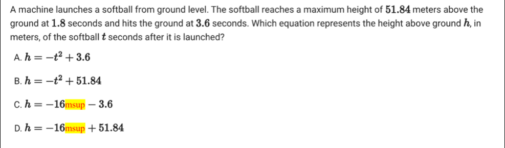 A machine launches a softball from ground level. The softball reaches a maximum height of 51.84 meters above the
ground at 1.8 seconds and hits the ground at 3.6 seconds. Which equation represents the height above ground h, in
meters, of the softball t seconds after it is launched?
A. h=-t^2+3.6
B. h=-t^2+51.84
C. h=-16msup-3.6
D. h=-16msup+51.84