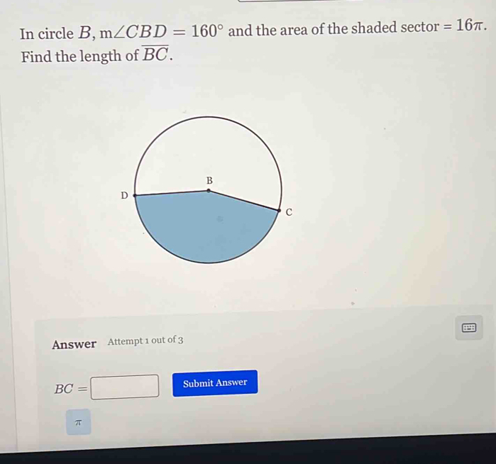 In circle B, m∠ CBD=160° and the area of the shaded sector =16π. 
Find the length of overline BC.
498
Answer Attempt 1 out of 3
BC=□ Submit Answer
π