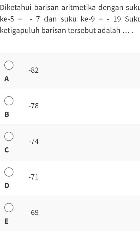 Diketahui barisan aritmetika dengan suku
ke -5=-7 dan suku ke-9=-19 Suku
ketigapuluh barisan tersebut adalah ... .
-82
A
-78
B
-74
C
-71
D
-69
E