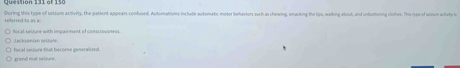 During this type of seizure activity, the patient appears confused. Automatisms include automatic motor behaviors such as chewing, smacking the lips, walking about, and unbuttoning clothes. This type of seizure activity is
referred to as a:
focal seizure with impairment of consciousness
Jacksonian seizure.
focal seizure that become generalized.
grand mal seizure.