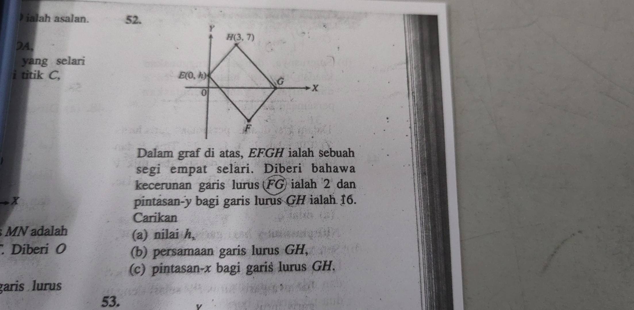 ialah asalan. 52.
DA,
yang selari
i titik C, 
Dalam graf di atas, EFGH ialah sebuah
segi empat selari. Diberi bahawa
kecerunan garis lurus FG ialah 2 dan
X pintasan-y bagi garis lurus GH ialah 16.
Carikan
MN adalah
(a) nilai h,
Diberi O (b) persamaan garis lurus GH,
(c) pintasan-x bagi garis lurus GH,
garis lurus
53.