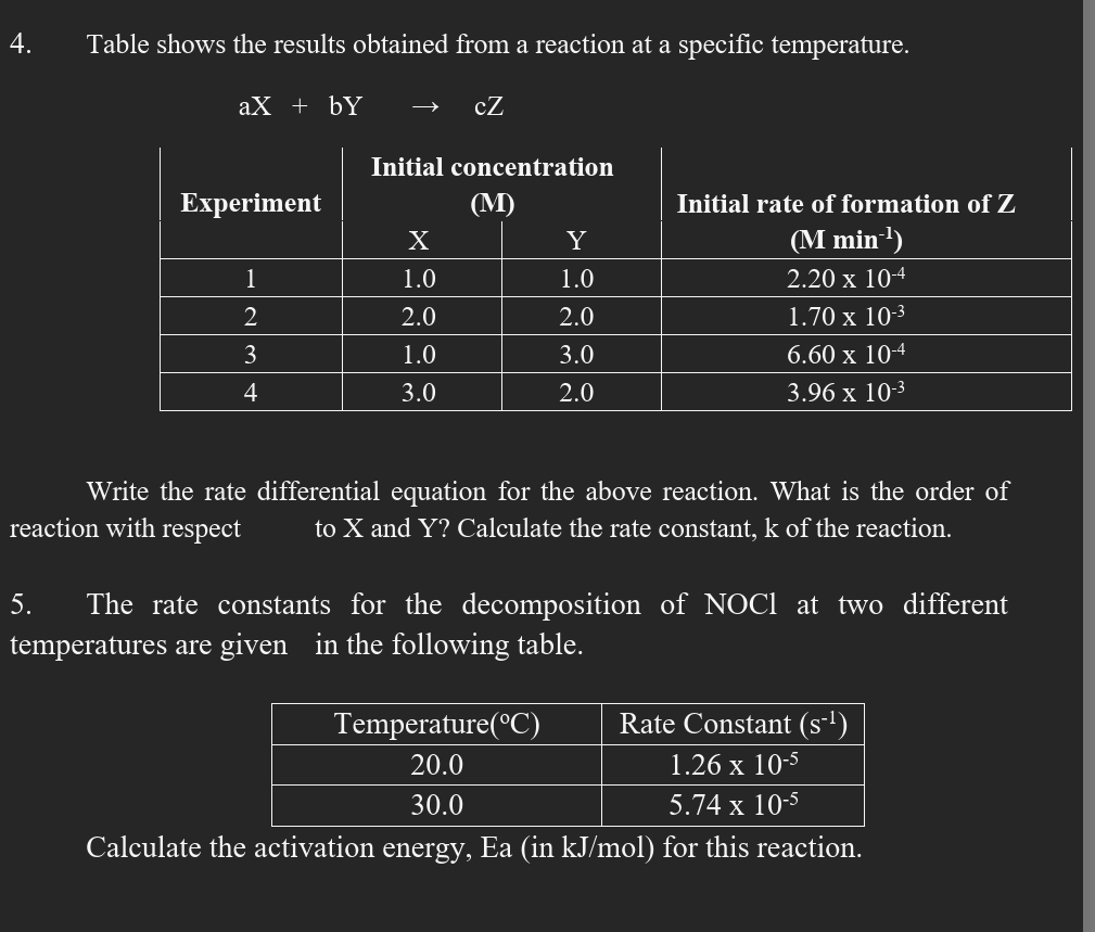 Table shows the results obtained from a reaction at a specific temperature.
aX+bY cZ
Write the rate differential equation for the above reaction. What is the order of
reaction with respect to X and Y? Calculate the rate constant, k of the reaction.
5. The rate constants for the decomposition of NOCl at two different
temperatures are given in the following table.
Calculate the activation energy, Ea (in kJ/mol) for this reaction.