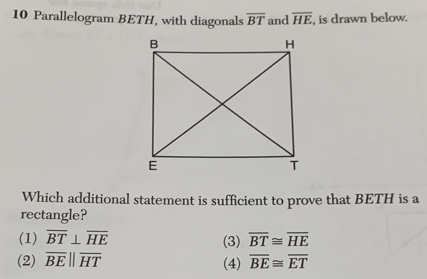 Parallelogram BETH, with diagonals overline BT and overline HE , is drawn below.
Which additional statement is sufficient to prove that BETH is a
rectangle?
(1) overline BT⊥ overline HE (3) overline BT≌ overline HE
(2) overline BEparallel overline HT (4) overline BE≌ overline ET