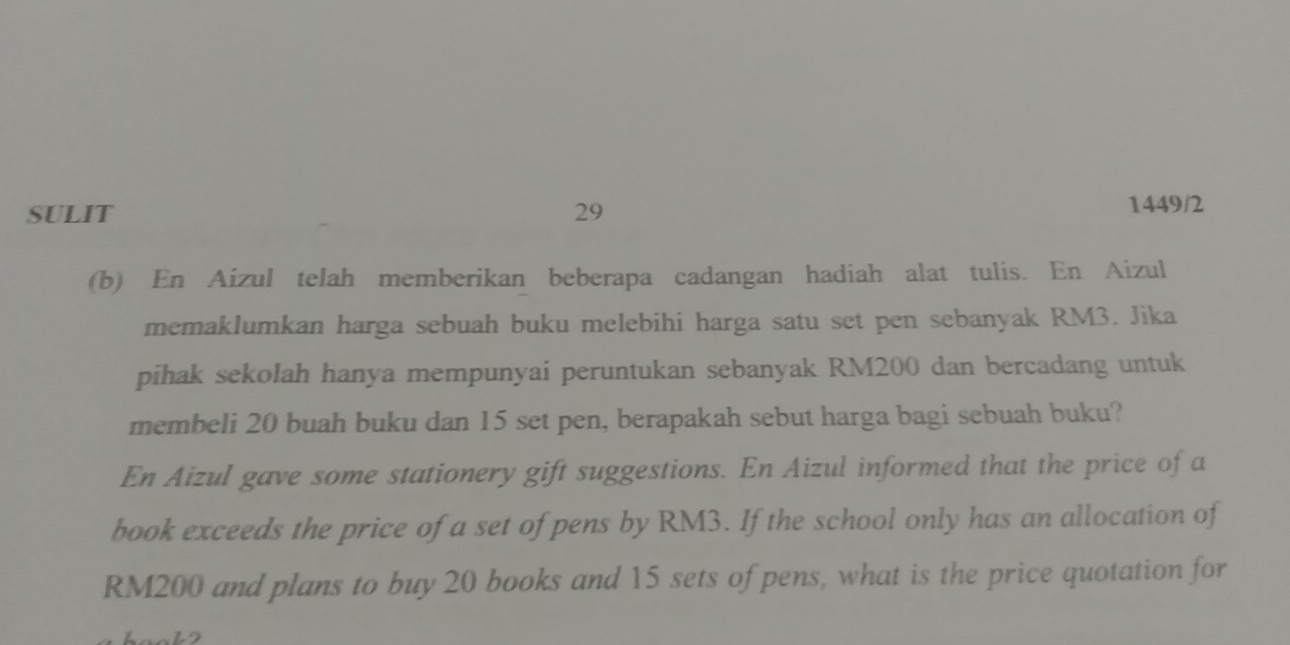 SULIT 29 1449/2 
(b) En Aizul telah memberikan beberapa cadangan hadiah alat tulis. En Aizul 
memaklumkan harga sebuah buku melebihi harga satu set pen sebanyak RM3. Jika 
pihak sekolah hanya mempunyai peruntukan sebanyak RM200 dan bercadang untuk 
membeli 20 buah buku dan 15 set pen, berapakah sebut harga bagi sebuah buku? 
En Aizul gave some stationery gift suggestions. En Aizul informed that the price of a 
book exceeds the price of a set of pens by RM3. If the school only has an allocation of
RM200 and plans to buy 20 books and 15 sets of pens, what is the price quotation for