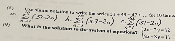 (8) Use sigma notation to write the series 51+49+47+... for 10 terms 
(9) What is the solution to the system of equations? beginarrayl 2x-2y=12 8x-8y=11endarray.