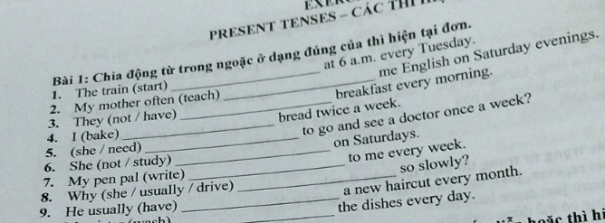 PRESENT TENSES - CáC TH 
at 6 a.m. every Tuesday. 
me English on Saturday evenings. 
Bài 1: Chia động từ trong ngoặc ở dạng đúng của thì hiện tại đơn. 
1. The train (start) 
_breakfast every morning. 
2. My mother often (teach) 
3. They (not / have) 
bread twice a week. 
4. I (bake)_ 
_to go and see a doctor once a week? 
on Saturdays. 
5. (she / need)_ 
6. She (not / study)_ 
to me every week. 
so slowly? 
7. My pen pal (write)_ 
8. Why (she / usually / drive) 
a new haircut every month. 
9. He usually (have)_ 
_the dishes every day. 
c thì hi