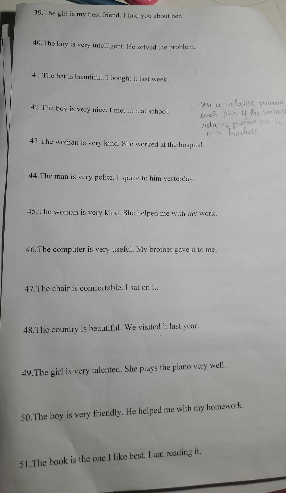 The girl is my best friend. I told you about her. 
40.The boy is very intelligent. He solved the problem. 
41.The hat is beautiful. I bought it last week. 
42.The boy is very nice. I met him at school. 
43.The woman is very kind. She worked at the hospital. 
44.The man is very polite. I spoke to him yesterday. 
45.The woman is very kind. She helped me with my work. 
46.The computer is very useful. My brother gave it to me. 
47.The chair is comfortable. I sat on it. 
48.The country is beautiful. We visited it last year. 
49.The girl is very talented. She plays the piano very well. 
50.The boy is very friendly. He helped me with my homework. 
51.The book is the one I like best. I am reading it.